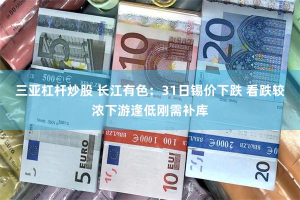 三亚杠杆炒股 长江有色：31日锡价下跌 看跌较浓下游逢低刚需补库