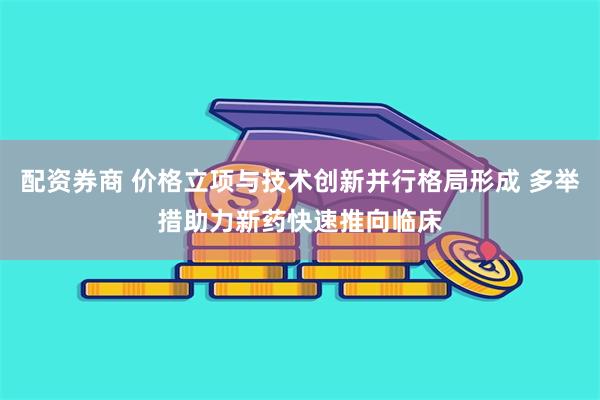 配资券商 价格立项与技术创新并行格局形成 多举措助力新药快速推向临床