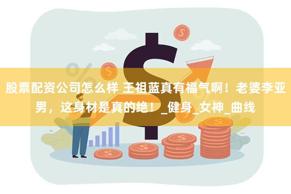 股票配资公司怎么样 王祖蓝真有福气啊！老婆李亚男，这身材是真的绝！_健身_女神_曲线