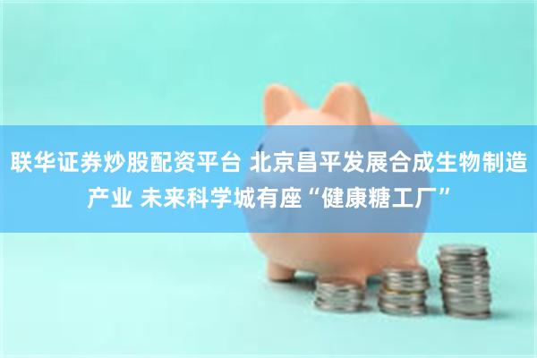 联华证券炒股配资平台 北京昌平发展合成生物制造产业 未来科学城有座“健康糖工厂”
