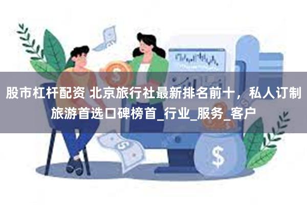 股市杠杆配资 北京旅行社最新排名前十，私人订制旅游首选口碑榜首_行业_服务_客户