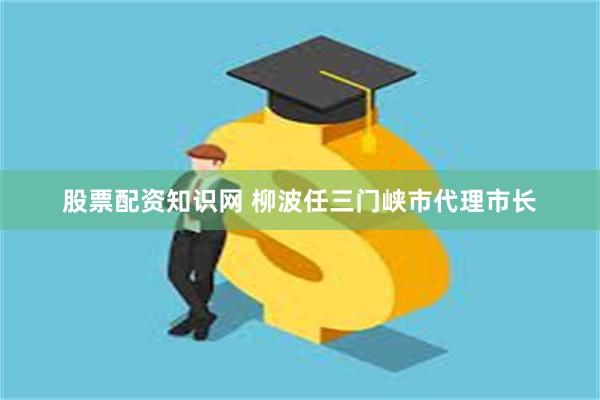 股票配资知识网 柳波任三门峡市代理市长