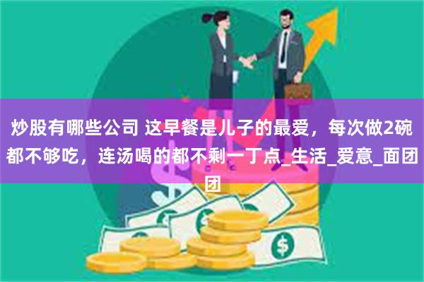 炒股有哪些公司 这早餐是儿子的最爱，每次做2碗都不够吃，连汤喝的都不剩一丁点_生活_爱意_面团