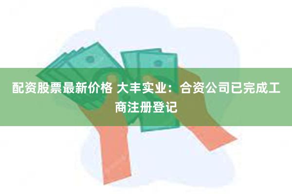 配资股票最新价格 大丰实业：合资公司已完成工商注册登记