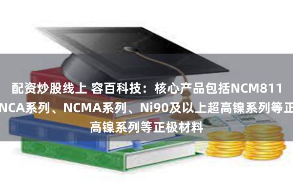 配资炒股线上 容百科技：核心产品包括NCM811系列、NCA系列、NCMA系列、Ni90及以上超高镍系列等正极材料