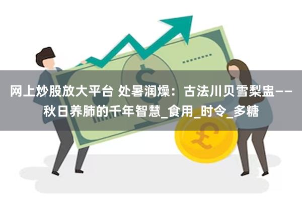 网上炒股放大平台 处暑润燥：古法川贝雪梨盅——秋日养肺的千年智慧_食用_时令_多糖