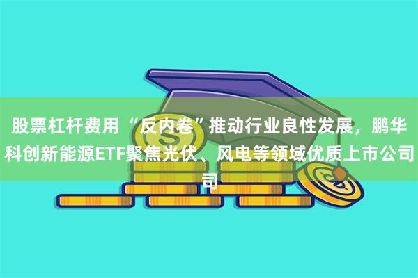 股票杠杆费用 “反内卷”推动行业良性发展，鹏华科创新能源ETF聚焦光伏、风电等领域优质上市公司