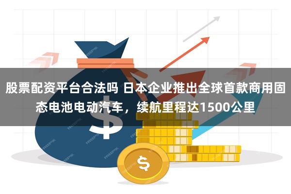 股票配资平台合法吗 日本企业推出全球首款商用固态电池电动汽车,续航里程达1500公里