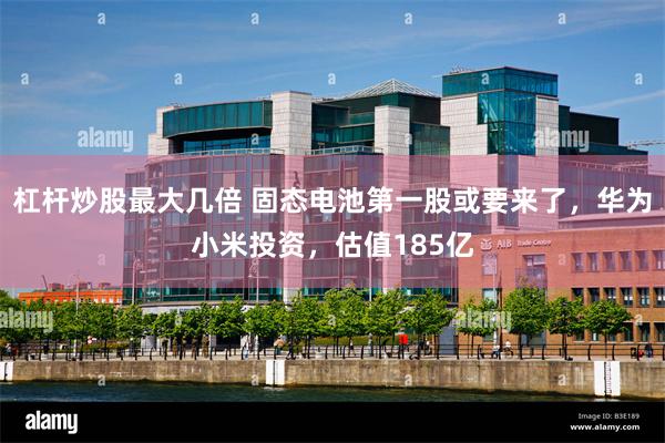 杠杆炒股最大几倍 固态电池第一股或要来了，华为小米投资，估值185亿