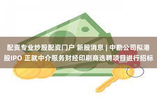 配资专业炒股配资门户 新股消息 | 中勘公司拟港股IPO 正就中介服务财经印刷商选聘项目进行招标