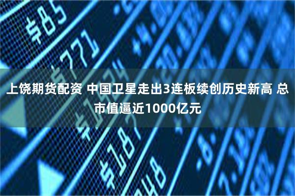 上饶期货配资 中国卫星走出3连板续创历史新高 总市值逼近1000亿元