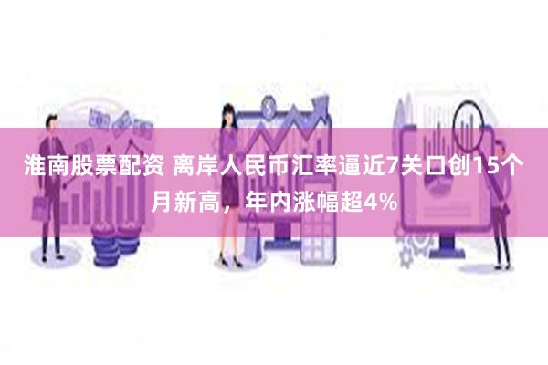 淮南股票配资 离岸人民币汇率逼近7关口创15个月新高，年内涨幅超4%